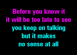 Before you know it
it will he too late to see

you keep on talking
but it makes
no sense at all