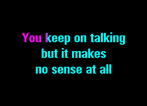 You keep on talking

but it makes
no sense at all