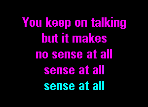 You keep on talking
but it makes

no sense at all
sense at all
sense at all