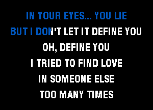 IN YOUR EYES... YOU LIE
BUT I DON'T LET IT DEFINE YOU
0H, DEFINE YOU
I TRIED TO FIND LOVE
IN SOMEONE ELSE
TOO MANY TIMES