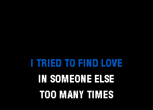 I TRIED TO FIND LOVE
IN SOMEONE ELSE
TOO MANY TIMES