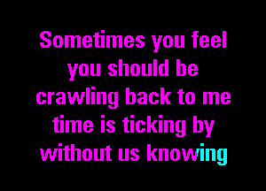 Sometimes you feel
you should he
crawling hack to me
time is ticking by
without us knowing