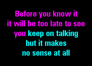 Before you know it
it will he too late to see

you keep on talking
but it makes
no sense at all