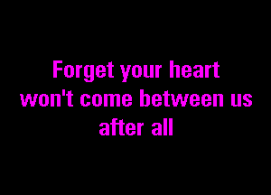 Forget your heart

won't come between us
after all