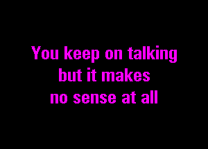 You keep on talking

but it makes
no sense at all