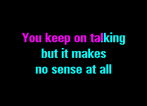 You keep on talking

but it makes
no sense at all