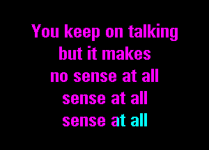 You keep on talking
but it makes

no sense at all
sense at all
sense at all