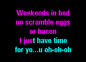 Weekends in bed
no scramble eggs

or bacon
I just have time
for yo...u oh-oh-oh