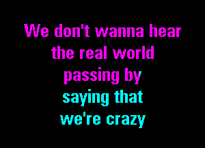 We don't wanna hear
the real world

passing by
saying that
we're crazy