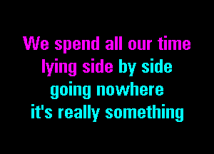 We spend all our time
lying side by side

going nowhere
it's really something