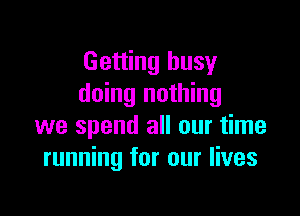 Getting busy
doing nothing

we spend all our time
running for our lives