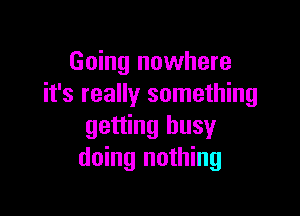 Going nowhere
it's really something

getting busy
doing nothing