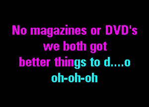 No magazines or DUD's
we both got

better things to d....o
oh-oh-oh