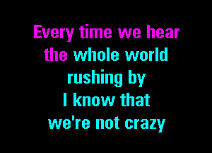 Every time we hear
the whole world

rushing by
I know that
we're not crazy