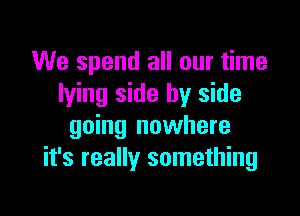 We spend all our time
lying side by side

going nowhere
it's really something