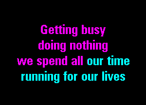 Getting busy
doing nothing

we spend all our time
running for our lives