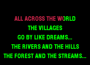 ALL ACROSS THE WORLD
THE VILLAGES
GO BY LIKE DREAMS...
THE RIVERS AND THE HILLS
THE FOREST AND THE STREAMS...