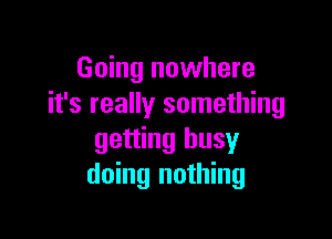 Going nowhere
it's really something

getting busy
doing nothing