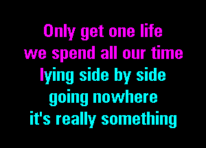 Only get one life
we spend all our time

lying side by side
going nowhere
it's really something