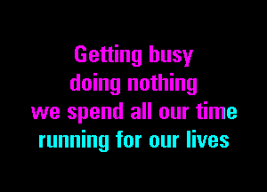 Getting busy
doing nothing

we spend all our time
running for our lives