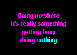 Going nowhere
it's really something

getting busy
doing nothing