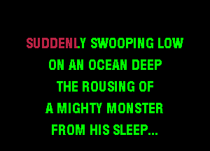 SUDDEHLY SWOOPING LOW
ON AN OCEAN DEEP
THE HOUSING OF
A MIGHTY MONSTER
FROM HIS SLEEP...
