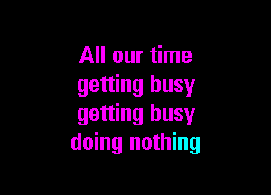 All our time
getting busy

getting busy
doing nothing