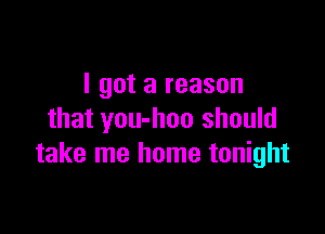 I got a reason

that you-hoo should
take me home tonight