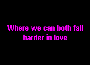 Where we can both fall

harder in love