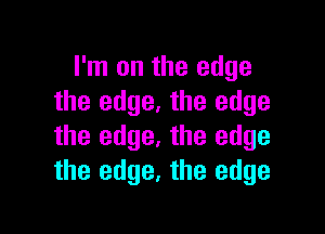 I'm on the edge
the edge. the edge

the edge. the edge
the edge, the edge