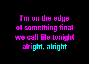 I'm on the edge
of something final

we call life tonight
alright, alright