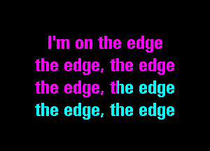 I'm on the edge
the edge. the edge

the edge. the edge
the edge, the edge