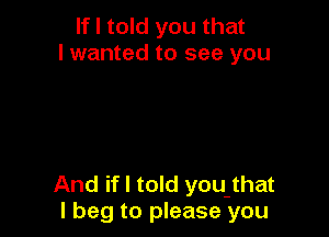 If I told you that
I wanted to see you

And if I told you that
I beg to please you