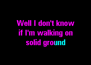 Well I don't know

if I'm walking on
solid ground