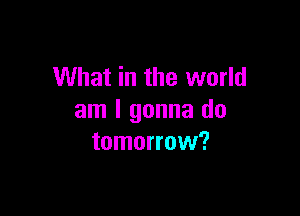 What in the world

am I gonna do
tomorrow?