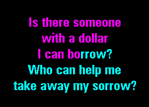 Is there someone
with a dollar

I can borrow?
Who can help me
take away my sorrow?