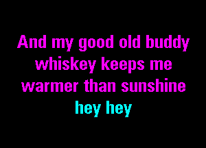And my good old buddy
whiskey keeps me

warmer than sunshine
hey hey