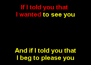 If I told you that
I wanted to see you

And if I told you that
I beg to please you