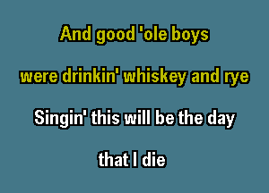 And good 'ole boys

were drinkin' whiskey and rye

Singin' this will be the day

that I die