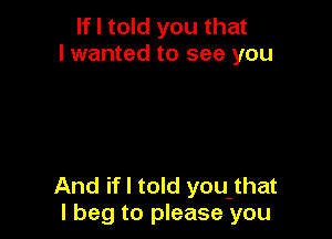 If I told you that
I wanted to see you

And if I told you that
I beg to please you