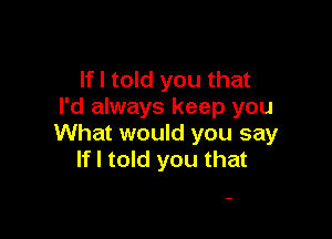 If I told you that
I'd always keep you

What would you say
If I told you that