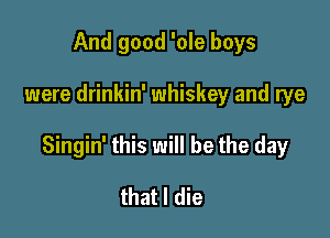 And good 'ole boys

were drinkin' whiskey and rye

Singin' this will be the day

that I die