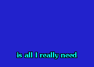 is all I really need