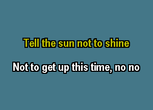 Tell the sun not to shine

Not to get up this time, no no