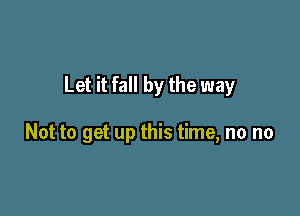 Let it fall by the way

Not to get up this time, no no