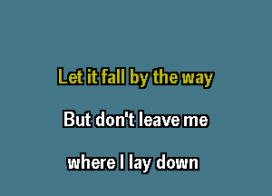 Let it fall by the way

But don't leave me

where I lay down