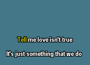 Tell me love isn't true

It's just something that we do