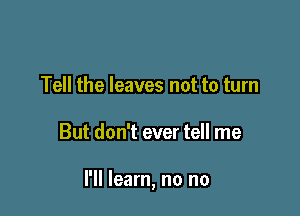 Tell the leaves not to turn

But don't ever tell me

I'll learn, no no