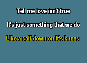 Tell me love isn't true

It's just something that we do

Like a calf down on ifs knees