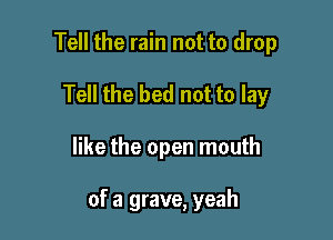 Tell the rain not to drop
Tell the bed not to lay

like the open mouth

of a grave, yeah